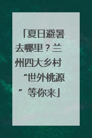 夏日避暑去哪里？兰州四大乡村“世外桃源”等你来