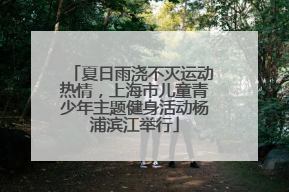 夏日雨浇不灭运动热情，上海市儿童青少年主题健身活动杨浦滨江举行