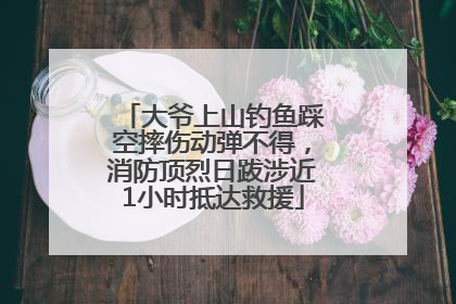 大爷上山钓鱼踩空摔伤动弹不得，消防顶烈日跋涉近1小时抵达救援