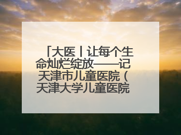 大医丨让每个生命灿烂绽放——记天津市儿童医院（天津大学儿童医院）党委书记、院长刘薇