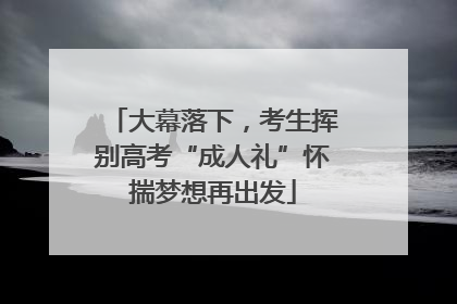 大幕落下，考生挥别高考“成人礼”怀揣梦想再出发