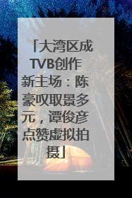 大湾区成TVB创作新主场：陈豪叹取景多元，谭俊彦点赞虚拟拍摄