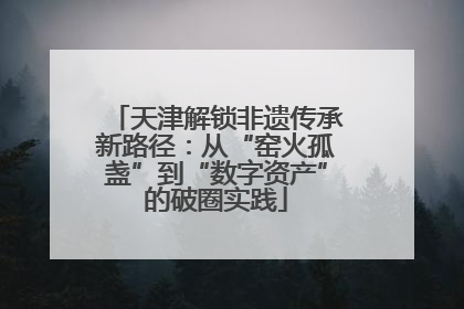 天津解锁非遗传承新路径：从“窑火孤盏”到“数字资产”的破圈实践