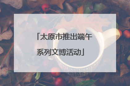 太原市推出端午系列文博活动