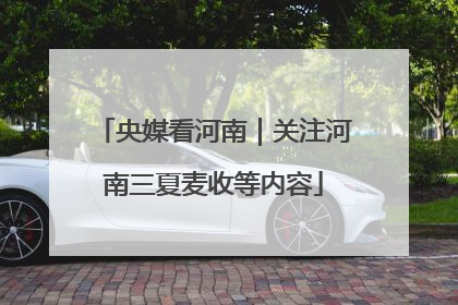 央媒看河南｜关注河南三夏麦收等内容