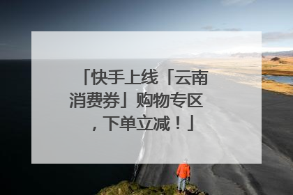 快手上线「云南消费券」购物专区，下单立减！