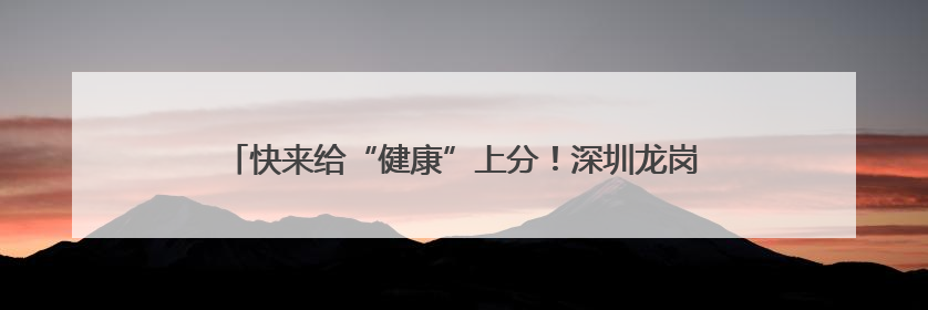 快来给“健康”上分！深圳龙岗336节健康科普课程免费开放