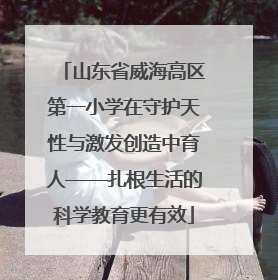 山东省威海高区第一小学在守护天性与激发创造中育人——扎根生活的科学教育更有效