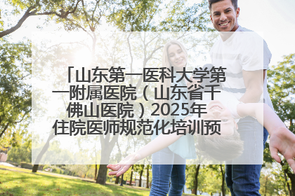 山东第一医科大学第一附属医院（山东省千佛山医院）2025年住院医师规范化培训预招收简章发布