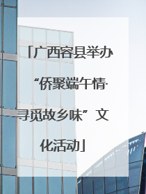 广西容县举办“侨聚端午情·寻觅故乡味”文化活动