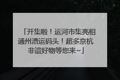 开集啦！运河市集亮相通州漕运码头！超多京杭非遗好物等您来~