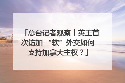 总台记者观察丨英王首次访加 “软”外交如何支持加拿大主权？