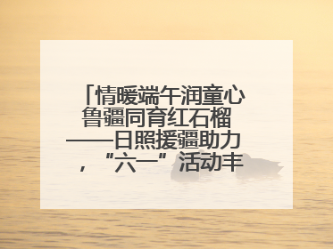 情暖端午润童心 鲁疆同育红石榴——日照援疆助力，“六一”活动丰富多彩