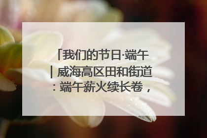 我们的节日·端午｜威海高区田和街道：端午薪火续长卷，邻里馨香聚暖流