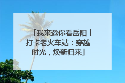 我来邀你看岳阳丨打卡老火车站：穿越时光，焕新归来
