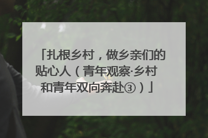 扎根乡村，做乡亲们的贴心人（青年观察·乡村和青年双向奔赴③）