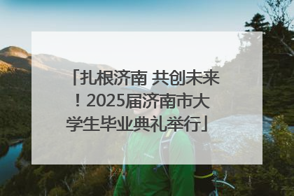 扎根济南 共创未来！2025届济南市大学生毕业典礼举行