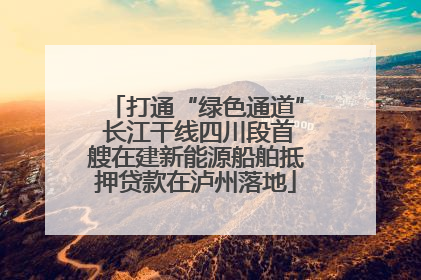 打通“绿色通道” 长江干线四川段首艘在建新能源船舶抵押贷款在泸州落地