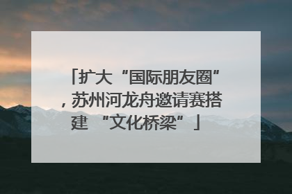 扩大“国际朋友圈”，苏州河龙舟邀请赛搭建 “文化桥梁”