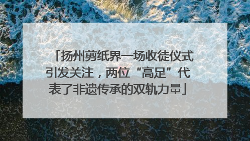 扬州剪纸界一场收徒仪式引发关注，两位“高足”代表了非遗传承的双轨力量