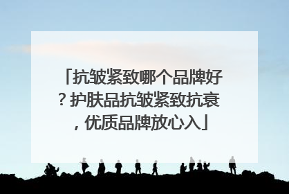 抗皱紧致哪个品牌好？护肤品抗皱紧致抗衰，优质品牌放心入