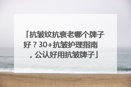 抗皱纹抗衰老哪个牌子好？30+抗皱护理指南，公认好用抗皱牌子
