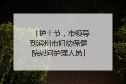 护士节，市领导到滨州市妇幼保健院慰问护理人员