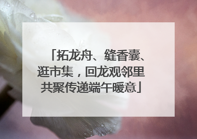 拓龙舟、缝香囊、逛市集，回龙观邻里共聚传递端午暖意