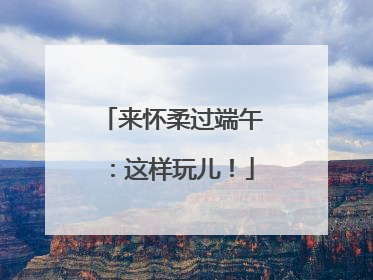 来怀柔过端午：这样玩儿！
