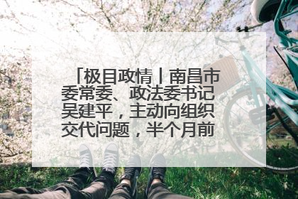 极目政情丨南昌市委常委、政法委书记吴建平，主动向组织交代问题，半个月前还在出席会议