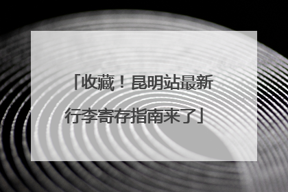 收藏！昆明站最新行李寄存指南来了