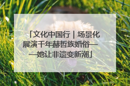 文化中国行｜场景化展演千年赫哲族婚俗——她让非遗变新潮