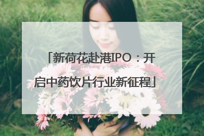 新荷花赴港IPO：开启中药饮片行业新征程