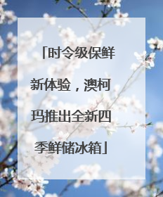 时令级保鲜新体验，澳柯玛推出全新四季鲜储冰箱
