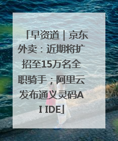 早资道｜京东外卖：近期将扩招至15万名全职骑手；阿里云发布通义灵码AI IDE