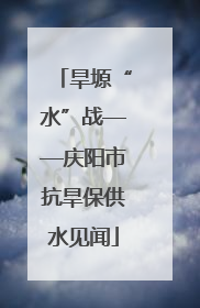 旱塬“水”战——庆阳市抗旱保供水见闻