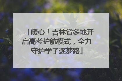 暖心！吉林省多地开启高考护航模式，全力守护学子逐梦路
