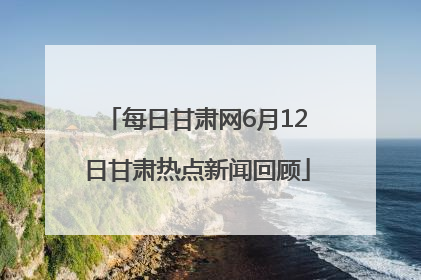 每日甘肃网6月12日甘肃热点新闻回顾