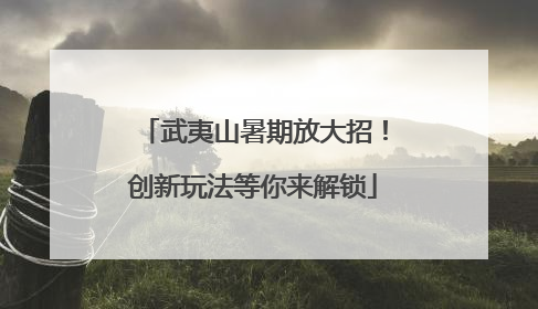 武夷山暑期放大招！创新玩法等你来解锁