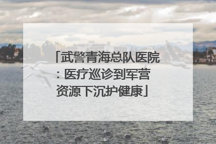武警青海总队医院：医疗巡诊到军营  资源下沉护健康