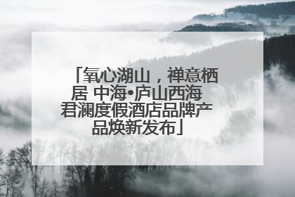 氧心湖山，禅意栖居 中海•庐山西海君澜度假酒店品牌产品焕新发布