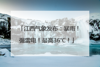 江西气象发布：暴雨！强雷电！最高36℃！