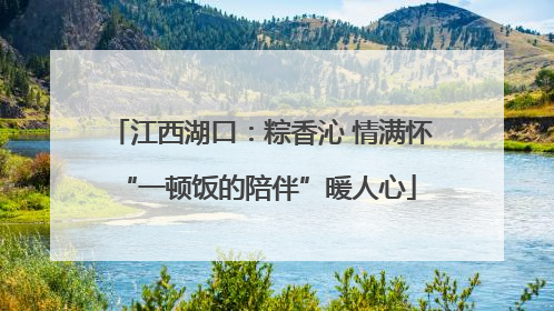 江西湖口：粽香沁 情满怀 “一顿饭的陪伴”暖人心