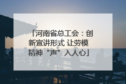 河南省总工会：创新宣讲形式 让劳模精神“声”入人心