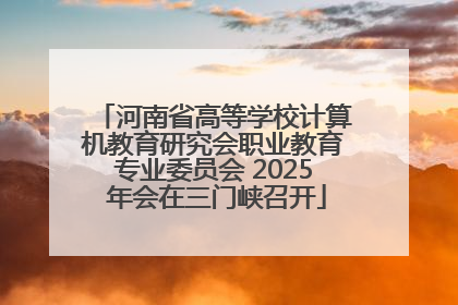 河南省高等学校计算机教育研究会职业教育专业委员会 2025 年会在三门峡召开