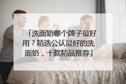 洗面奶哪个牌子最好用？精选公认最好的洗面奶，十款精品推荐