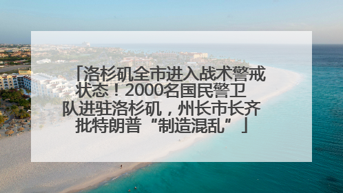 洛杉矶全市进入战术警戒状态！2000名国民警卫队进驻洛杉矶，州长市长齐批特朗普“制造混乱”