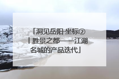 洞见岳阳·坐标②丨胜景之都——江湖名城的产品迭代