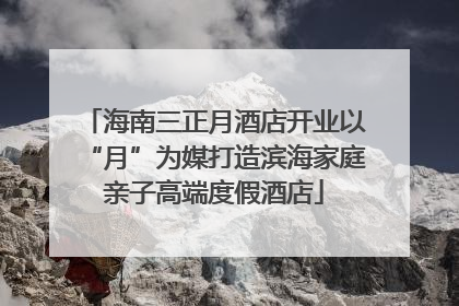 海南三正月酒店开业以“月”为媒打造滨海家庭亲子高端度假酒店