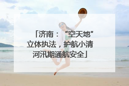 济南：“空天地”立体执法，护航小清河汛期通航安全